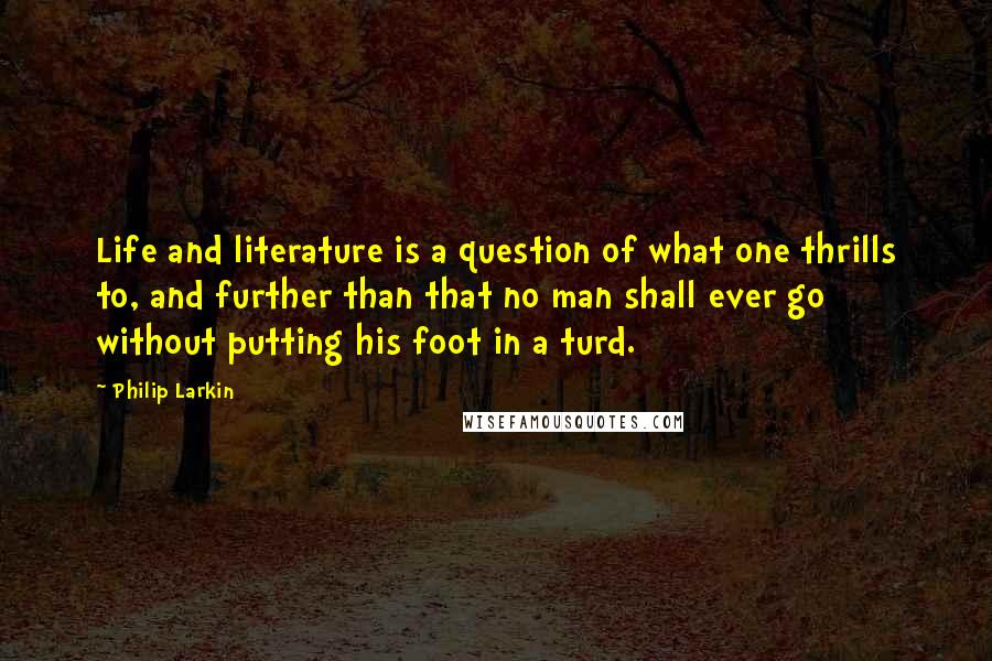 Philip Larkin Quotes: Life and literature is a question of what one thrills to, and further than that no man shall ever go without putting his foot in a turd.