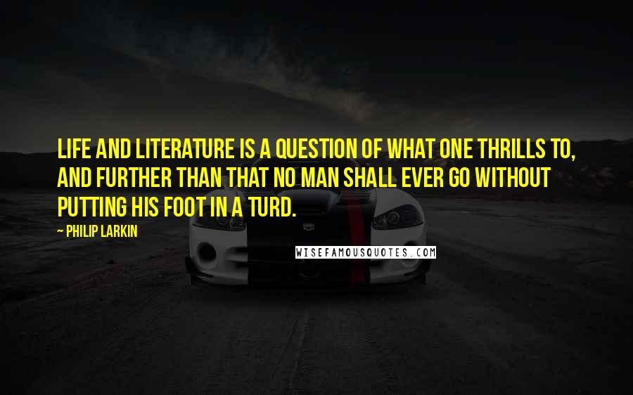 Philip Larkin Quotes: Life and literature is a question of what one thrills to, and further than that no man shall ever go without putting his foot in a turd.