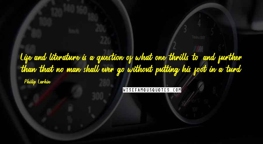 Philip Larkin Quotes: Life and literature is a question of what one thrills to, and further than that no man shall ever go without putting his foot in a turd.