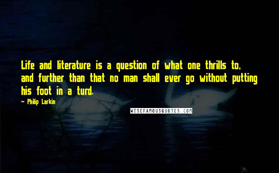 Philip Larkin Quotes: Life and literature is a question of what one thrills to, and further than that no man shall ever go without putting his foot in a turd.