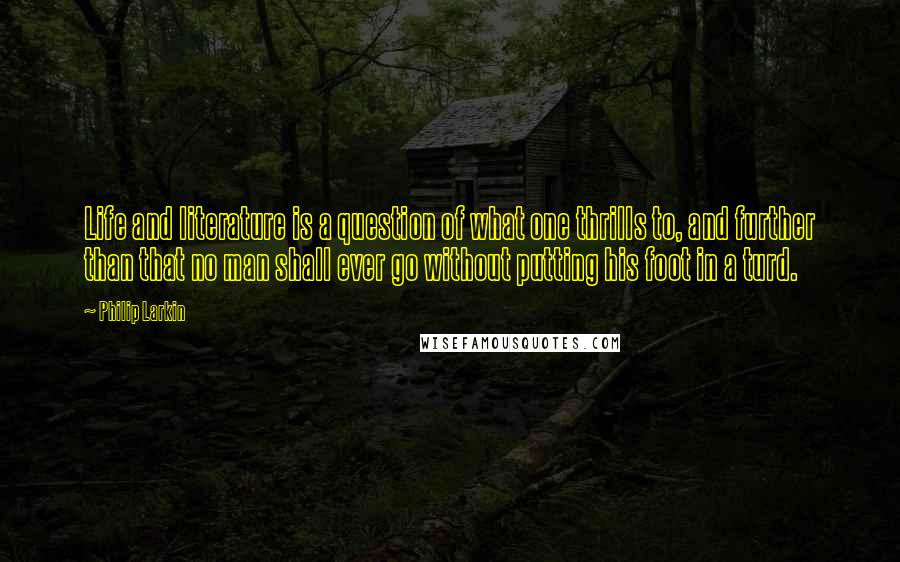 Philip Larkin Quotes: Life and literature is a question of what one thrills to, and further than that no man shall ever go without putting his foot in a turd.