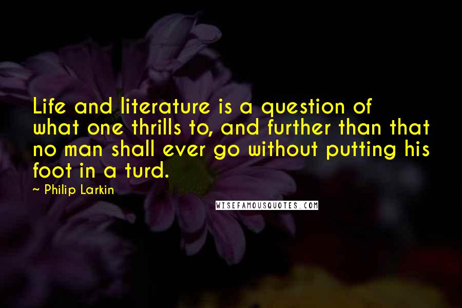 Philip Larkin Quotes: Life and literature is a question of what one thrills to, and further than that no man shall ever go without putting his foot in a turd.