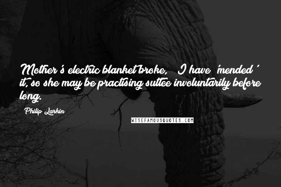 Philip Larkin Quotes: Mother's electric blanket broke, & I have 'mended' it, so she may be practising suttee involuntarily before long.