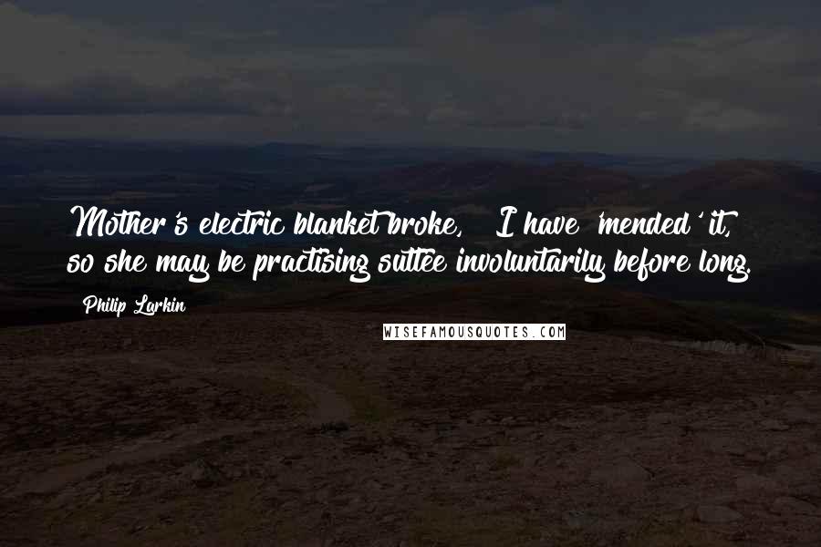 Philip Larkin Quotes: Mother's electric blanket broke, & I have 'mended' it, so she may be practising suttee involuntarily before long.