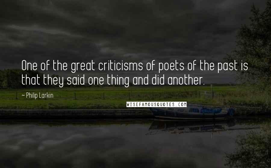 Philip Larkin Quotes: One of the great criticisms of poets of the past is that they said one thing and did another.