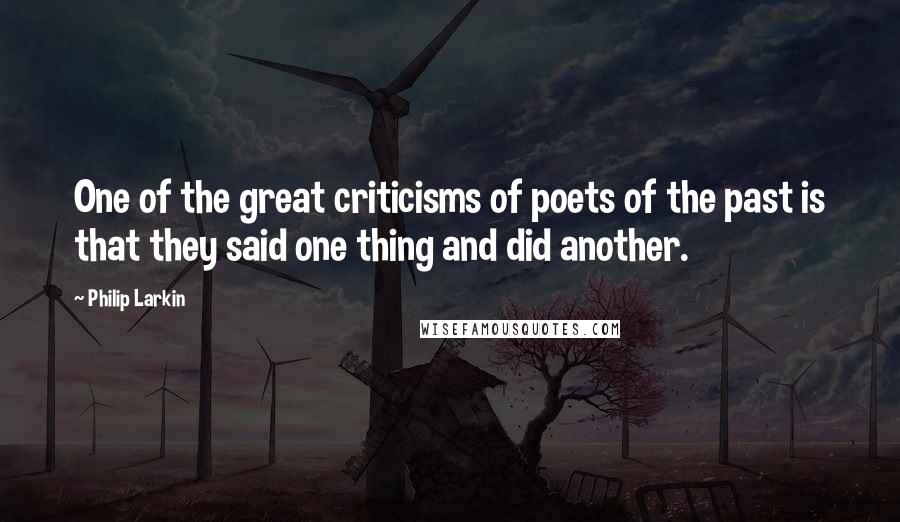 Philip Larkin Quotes: One of the great criticisms of poets of the past is that they said one thing and did another.