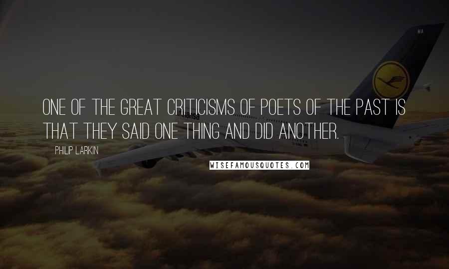 Philip Larkin Quotes: One of the great criticisms of poets of the past is that they said one thing and did another.