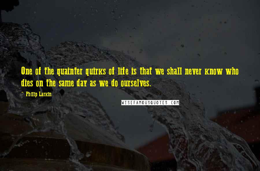 Philip Larkin Quotes: One of the quainter quirks of life is that we shall never know who dies on the same day as we do ourselves.