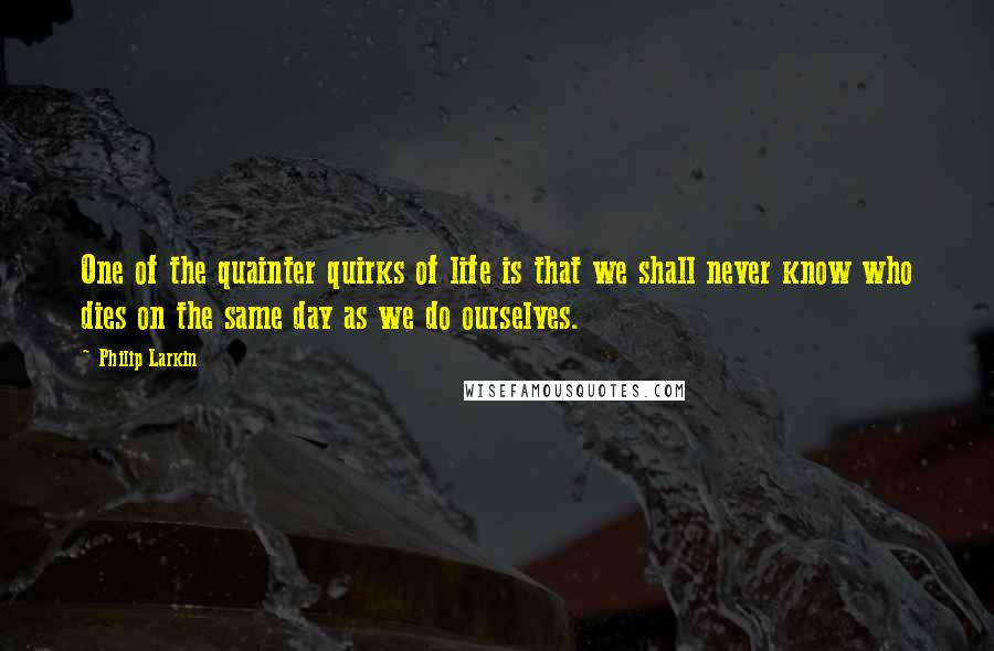 Philip Larkin Quotes: One of the quainter quirks of life is that we shall never know who dies on the same day as we do ourselves.