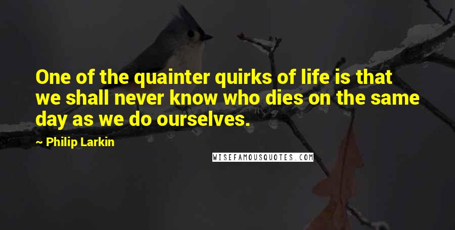 Philip Larkin Quotes: One of the quainter quirks of life is that we shall never know who dies on the same day as we do ourselves.