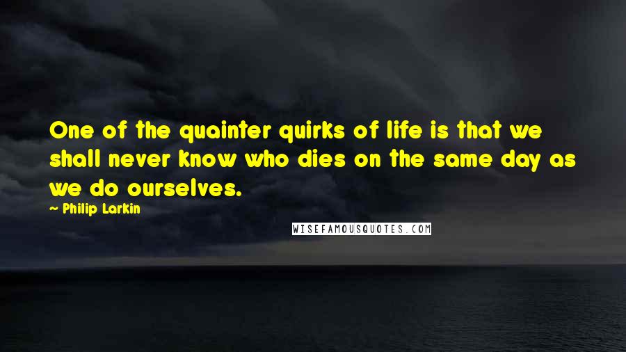 Philip Larkin Quotes: One of the quainter quirks of life is that we shall never know who dies on the same day as we do ourselves.