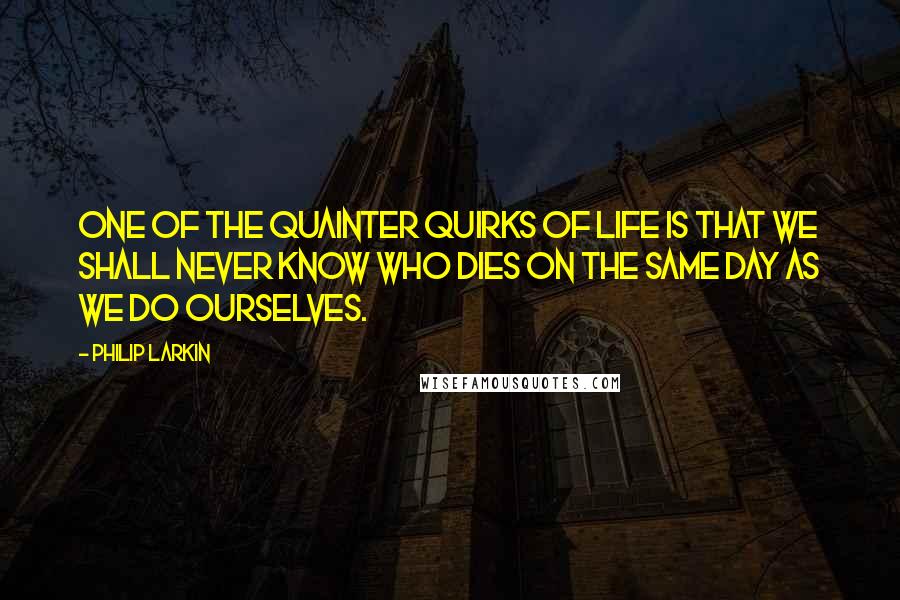 Philip Larkin Quotes: One of the quainter quirks of life is that we shall never know who dies on the same day as we do ourselves.