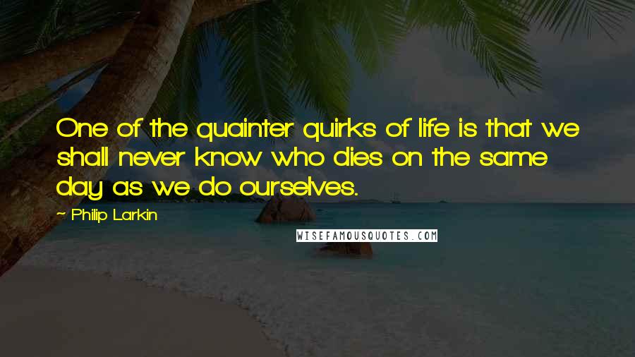 Philip Larkin Quotes: One of the quainter quirks of life is that we shall never know who dies on the same day as we do ourselves.