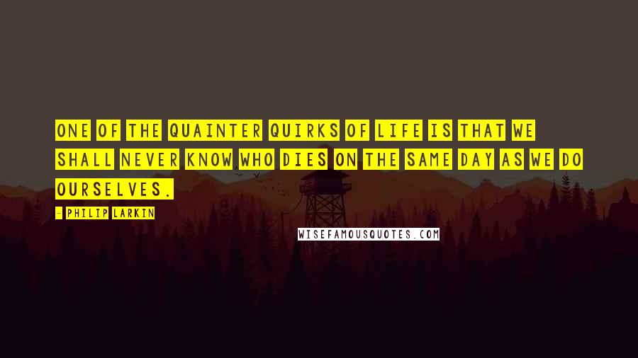 Philip Larkin Quotes: One of the quainter quirks of life is that we shall never know who dies on the same day as we do ourselves.