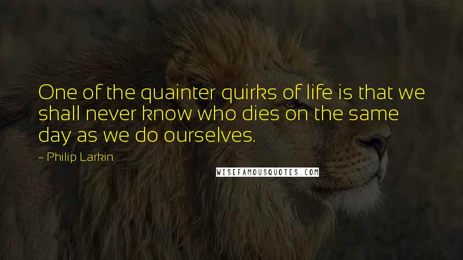 Philip Larkin Quotes: One of the quainter quirks of life is that we shall never know who dies on the same day as we do ourselves.