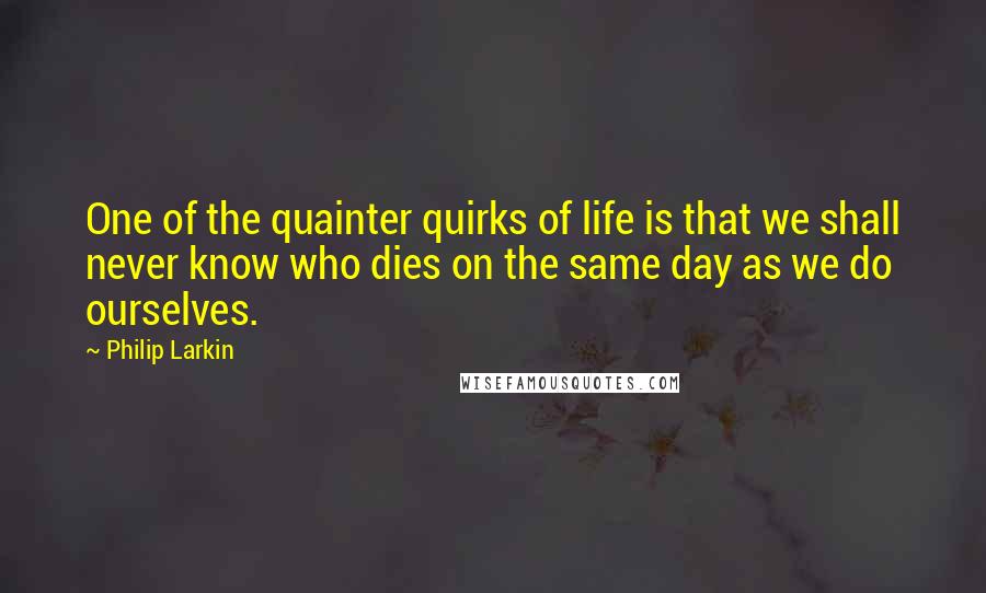 Philip Larkin Quotes: One of the quainter quirks of life is that we shall never know who dies on the same day as we do ourselves.