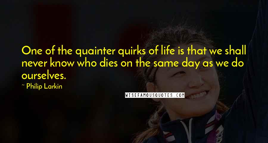 Philip Larkin Quotes: One of the quainter quirks of life is that we shall never know who dies on the same day as we do ourselves.