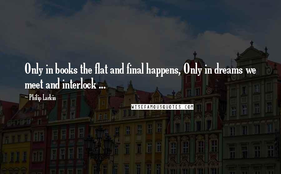 Philip Larkin Quotes: Only in books the flat and final happens, Only in dreams we meet and interlock ...