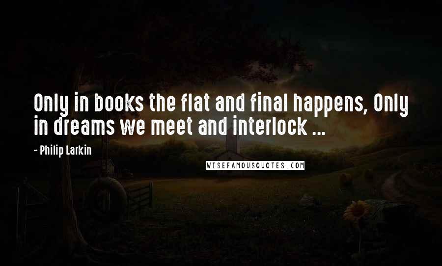 Philip Larkin Quotes: Only in books the flat and final happens, Only in dreams we meet and interlock ...