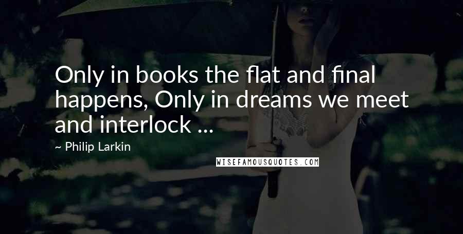 Philip Larkin Quotes: Only in books the flat and final happens, Only in dreams we meet and interlock ...