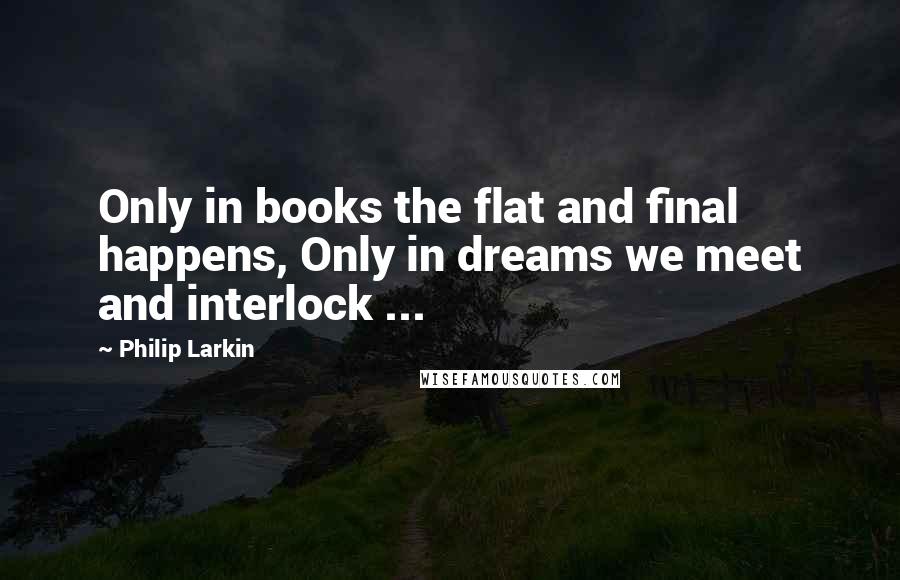 Philip Larkin Quotes: Only in books the flat and final happens, Only in dreams we meet and interlock ...