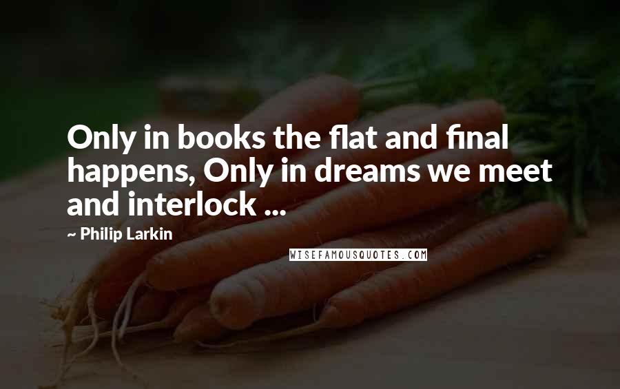 Philip Larkin Quotes: Only in books the flat and final happens, Only in dreams we meet and interlock ...