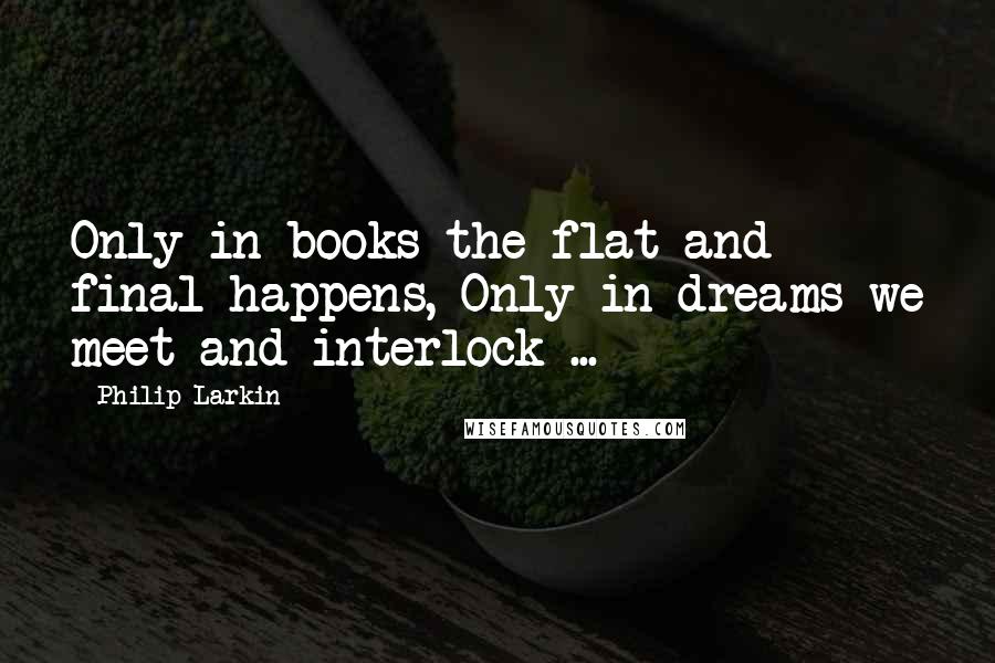 Philip Larkin Quotes: Only in books the flat and final happens, Only in dreams we meet and interlock ...