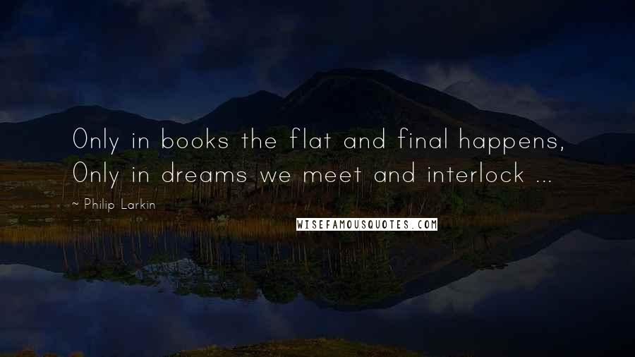 Philip Larkin Quotes: Only in books the flat and final happens, Only in dreams we meet and interlock ...