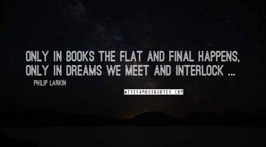 Philip Larkin Quotes: Only in books the flat and final happens, Only in dreams we meet and interlock ...