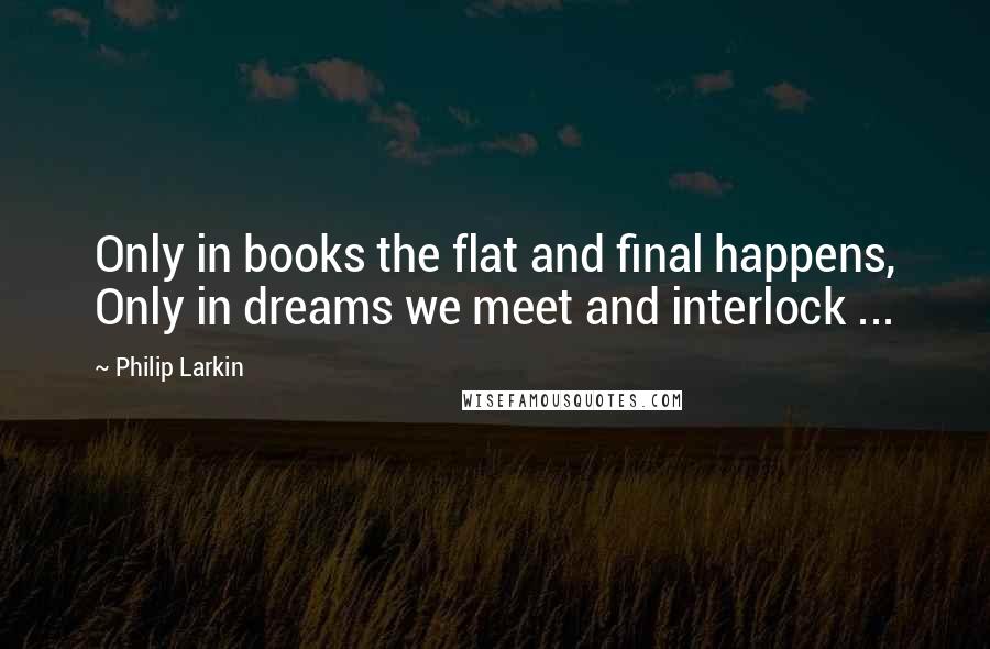 Philip Larkin Quotes: Only in books the flat and final happens, Only in dreams we meet and interlock ...