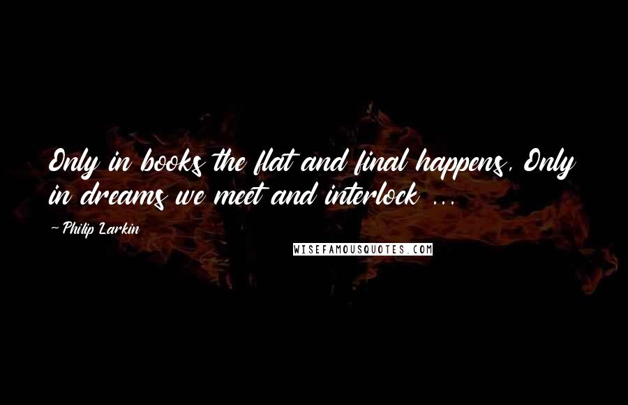 Philip Larkin Quotes: Only in books the flat and final happens, Only in dreams we meet and interlock ...