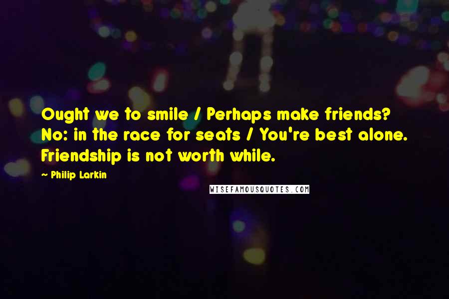 Philip Larkin Quotes: Ought we to smile / Perhaps make friends? No: in the race for seats / You're best alone. Friendship is not worth while.