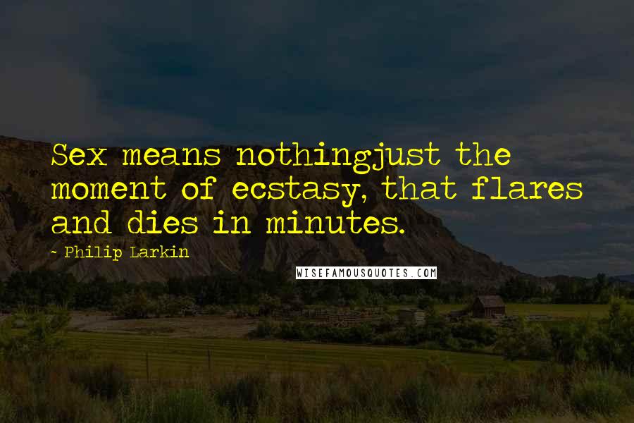 Philip Larkin Quotes: Sex means nothingjust the moment of ecstasy, that flares and dies in minutes.