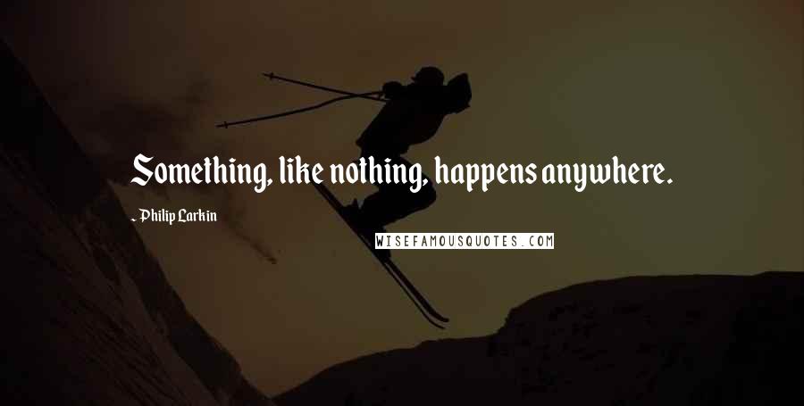 Philip Larkin Quotes: Something, like nothing, happens anywhere.