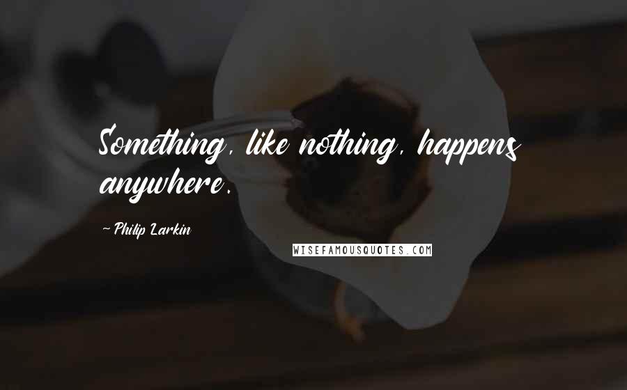 Philip Larkin Quotes: Something, like nothing, happens anywhere.