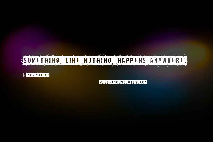 Philip Larkin Quotes: Something, like nothing, happens anywhere.