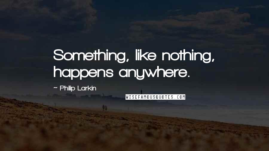 Philip Larkin Quotes: Something, like nothing, happens anywhere.