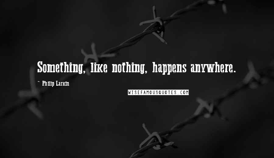 Philip Larkin Quotes: Something, like nothing, happens anywhere.