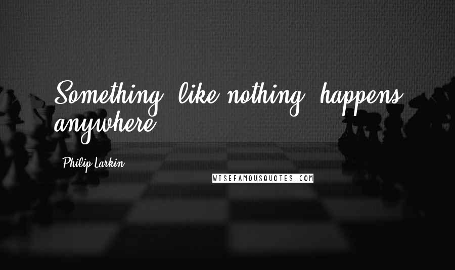 Philip Larkin Quotes: Something, like nothing, happens anywhere.