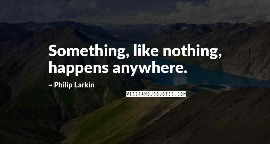 Philip Larkin Quotes: Something, like nothing, happens anywhere.