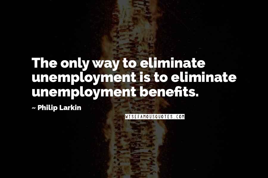 Philip Larkin Quotes: The only way to eliminate unemployment is to eliminate unemployment benefits.