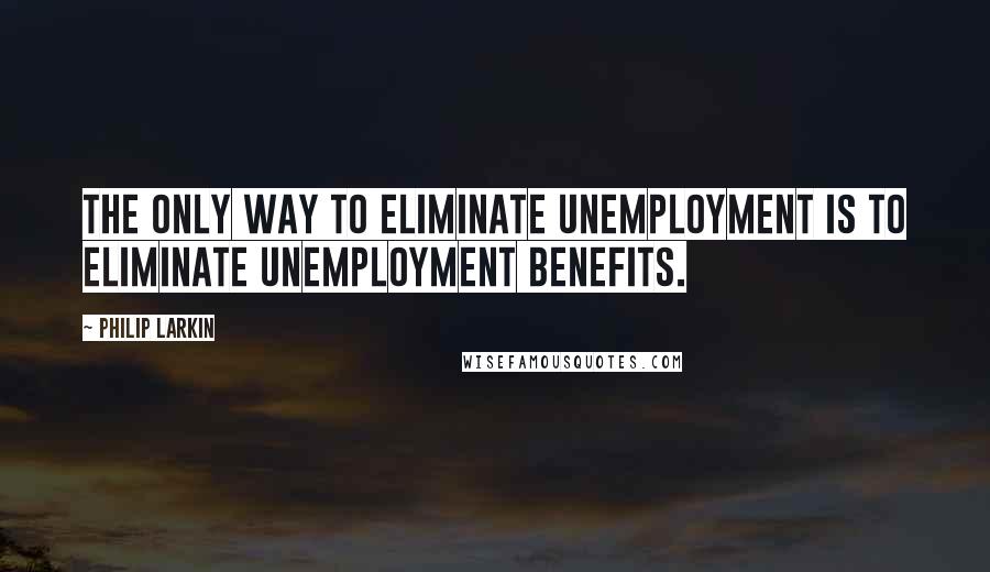 Philip Larkin Quotes: The only way to eliminate unemployment is to eliminate unemployment benefits.
