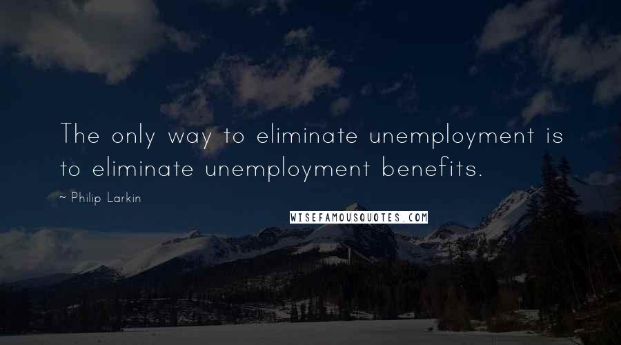 Philip Larkin Quotes: The only way to eliminate unemployment is to eliminate unemployment benefits.