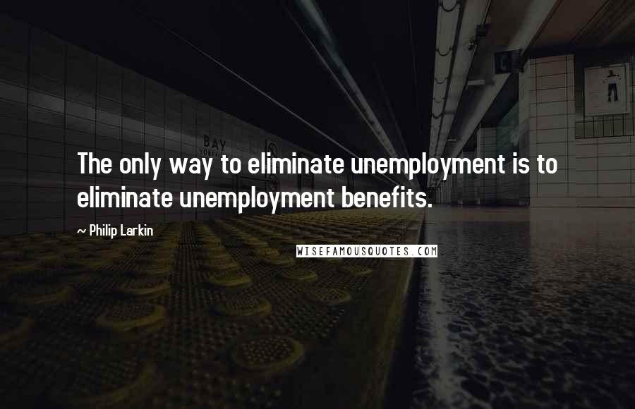 Philip Larkin Quotes: The only way to eliminate unemployment is to eliminate unemployment benefits.