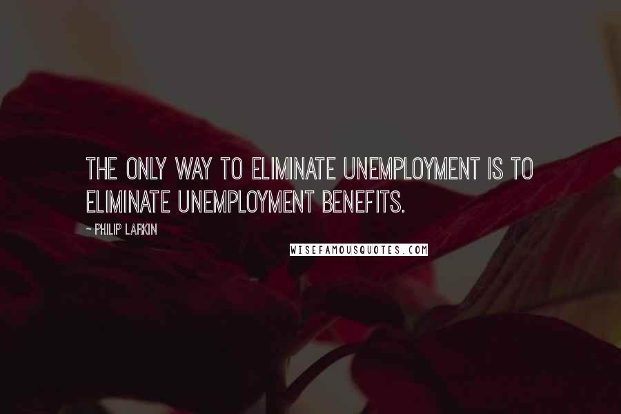 Philip Larkin Quotes: The only way to eliminate unemployment is to eliminate unemployment benefits.