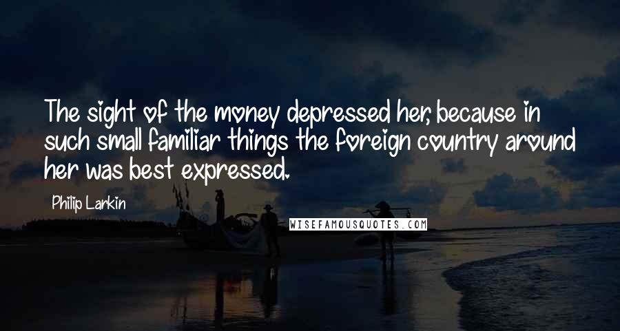 Philip Larkin Quotes: The sight of the money depressed her, because in such small familiar things the foreign country around her was best expressed.