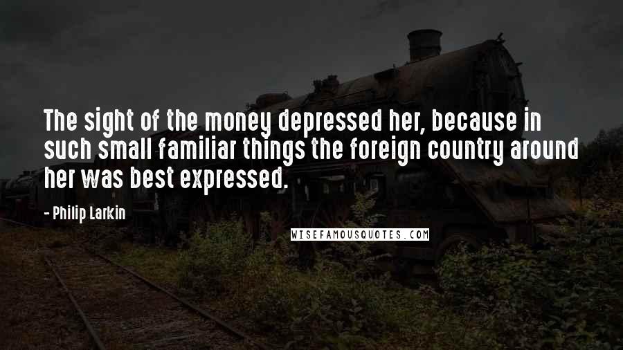 Philip Larkin Quotes: The sight of the money depressed her, because in such small familiar things the foreign country around her was best expressed.