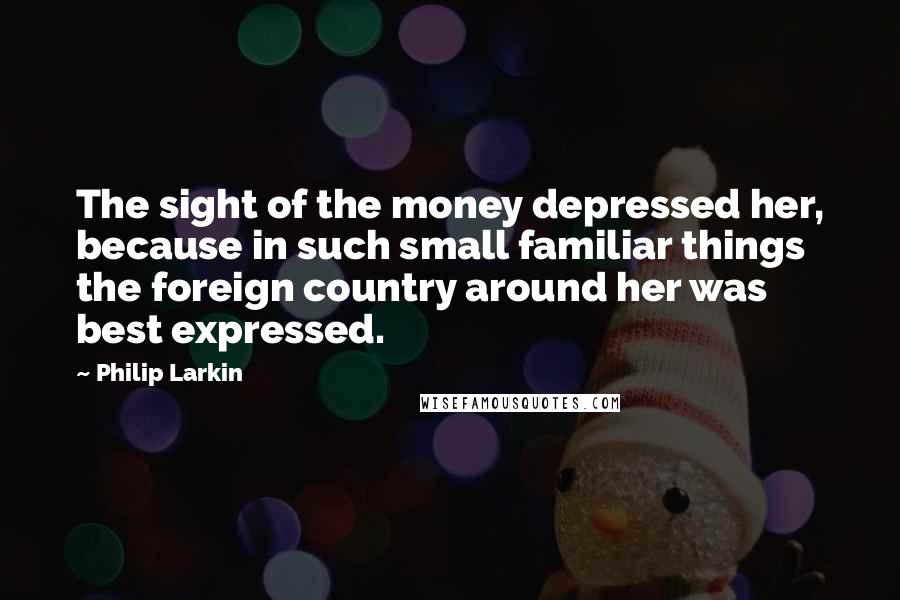 Philip Larkin Quotes: The sight of the money depressed her, because in such small familiar things the foreign country around her was best expressed.