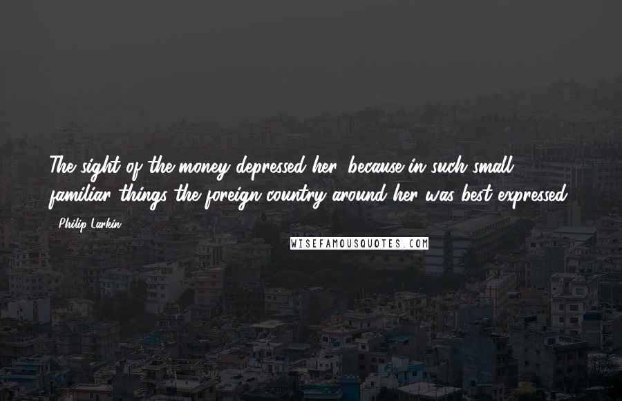 Philip Larkin Quotes: The sight of the money depressed her, because in such small familiar things the foreign country around her was best expressed.