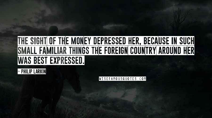 Philip Larkin Quotes: The sight of the money depressed her, because in such small familiar things the foreign country around her was best expressed.